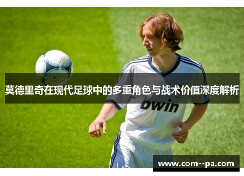 莫德里奇在现代足球中的多重角色与战术价值深度解析