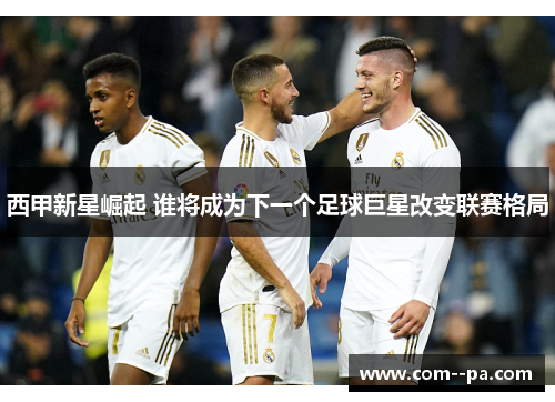西甲新星崛起 谁将成为下一个足球巨星改变联赛格局