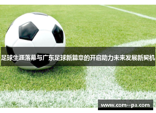 足球生涯落幕与广东足球新篇章的开启助力未来发展新契机