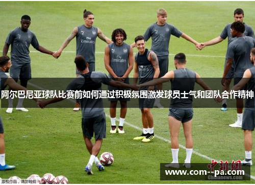 阿尔巴尼亚球队比赛前如何通过积极氛围激发球员士气和团队合作精神