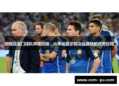 阿根廷豪门球队辉煌历程：从荣耀起步到决战赛场的传奇征程