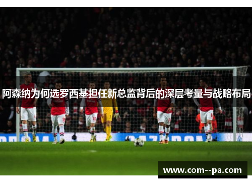 阿森纳为何选罗西基担任新总监背后的深层考量与战略布局