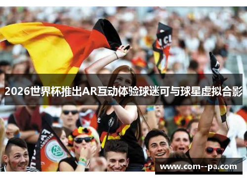2026世界杯推出AR互动体验球迷可与球星虚拟合影
