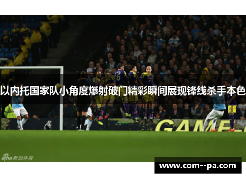 以内托国家队小角度爆射破门精彩瞬间展现锋线杀手本色
