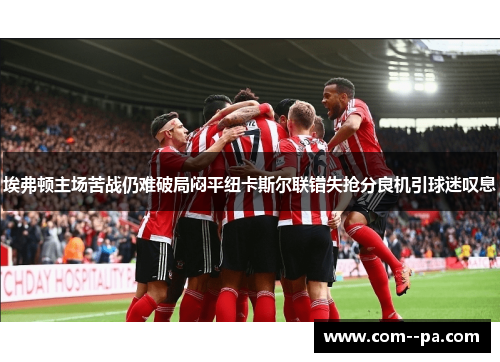 埃弗顿主场苦战仍难破局闷平纽卡斯尔联错失抢分良机引球迷叹息 埃弗顿主场苦战仍难破局闷平纽卡斯尔联错失抢分良机引球迷叹息