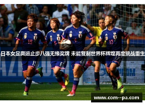 日本女足奥运止步八强无缘奖牌 未能复制世界杯辉煌再度挑战重生