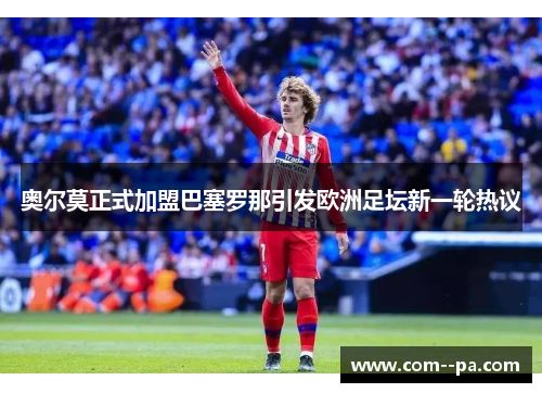 奥尔莫正式加盟巴塞罗那引发欧洲足坛新一轮热议