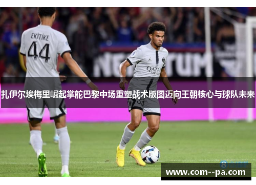 扎伊尔埃梅里崛起掌舵巴黎中场重塑战术版图迈向王朝核心与球队未来