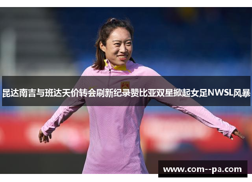 昆达南吉与班达天价转会刷新纪录赞比亚双星掀起女足NWSL风暴