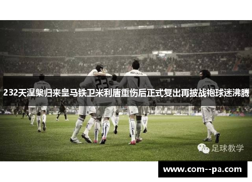 232天涅槃归来皇马铁卫米利唐重伤后正式复出再披战袍球迷沸腾 232天涅槃归来皇马铁卫米利唐重伤后正式复出再披战袍球迷沸腾