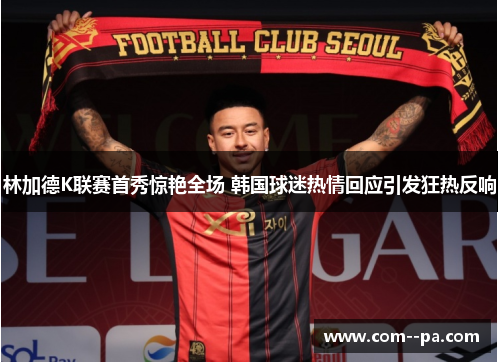 林加德K联赛首秀惊艳全场 韩国球迷热情回应引发狂热反响 林加德K联赛首秀惊艳全场 韩国球迷热情回应引发狂热反响